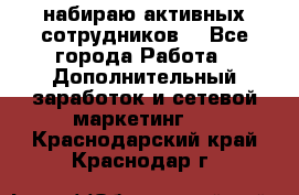 набираю активных сотрудников  - Все города Работа » Дополнительный заработок и сетевой маркетинг   . Краснодарский край,Краснодар г.